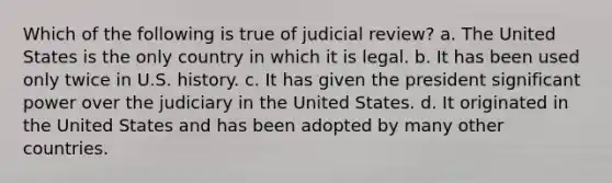 Which of the following is true of judicial review? a. The United States is the only country in which it is legal. b. It has been used only twice in U.S. history. c. It has given the president significant power over the judiciary in the United States. d. It originated in the United States and has been adopted by many other countries.