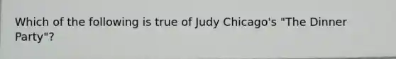 Which of the following is true of Judy Chicago's "The Dinner Party"?