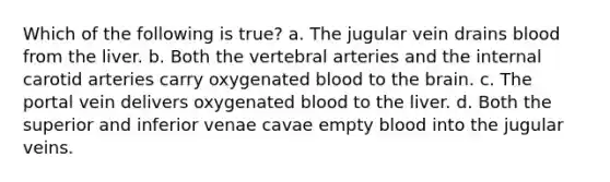 Which of the following is true? a. The jugular vein drains blood from the liver. b. Both the vertebral arteries and the internal carotid arteries carry oxygenated blood to <a href='https://www.questionai.com/knowledge/kLMtJeqKp6-the-brain' class='anchor-knowledge'>the brain</a>. c. The portal vein delivers oxygenated blood to the liver. d. Both the superior and inferior venae cavae empty blood into the jugular veins.