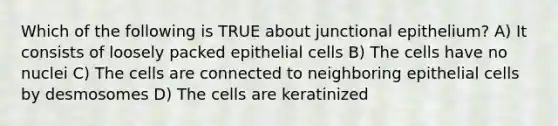 Which of the following is TRUE about junctional epithelium? A) It consists of loosely packed epithelial cells B) The cells have no nuclei C) The cells are connected to neighboring epithelial cells by desmosomes D) The cells are keratinized