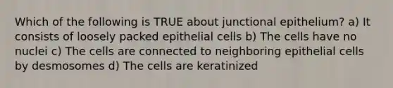 Which of the following is TRUE about junctional epithelium? a) It consists of loosely packed epithelial cells b) The cells have no nuclei c) The cells are connected to neighboring epithelial cells by desmosomes d) The cells are keratinized