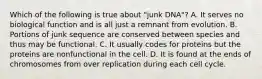 Which of the following is true about "junk DNA"? A. It serves no biological function and is all just a remnant from evolution. B. Portions of junk sequence are conserved between species and thus may be functional. C. It usually codes for proteins but the proteins are nonfunctional in the cell. D. It is found at the ends of chromosomes from over replication during each cell cycle.