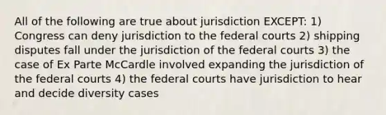 All of the following are true about jurisdiction EXCEPT: 1) Congress can deny jurisdiction to the <a href='https://www.questionai.com/knowledge/kzzdxYQ4u6-federal-courts' class='anchor-knowledge'>federal courts</a> 2) shipping disputes fall under the jurisdiction of the federal courts 3) the case of Ex Parte McCardle involved expanding the jurisdiction of the federal courts 4) the federal courts have jurisdiction to hear and decide diversity cases