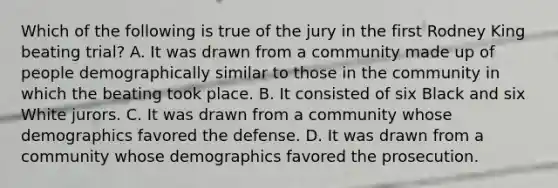 Which of the following is true of the jury in the first Rodney King beating trial? A. It was drawn from a community made up of people demographically similar to those in the community in which the beating took place. B. It consisted of six Black and six White jurors. C. It was drawn from a community whose demographics favored the defense. D. It was drawn from a community whose demographics favored the prosecution.