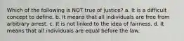 Which of the following is NOT true of justice? a. It is a difficult concept to define. b. It means that all individuals are free from arbitrary arrest. c. It is not linked to the idea of fairness. d. It means that all individuals are equal before the law.