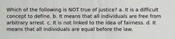 Which of the following is NOT true of justice? a. It is a difficult concept to define. b. It means that all individuals are free from arbitrary arrest. c. It is not linked to the idea of fairness. d. It means that all individuals are equal before the law.