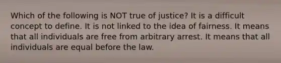 Which of the following is NOT true of justice? It is a difficult concept to define. It is not linked to the idea of fairness. It means that all individuals are free from arbitrary arrest. It means that all individuals are equal before the law.