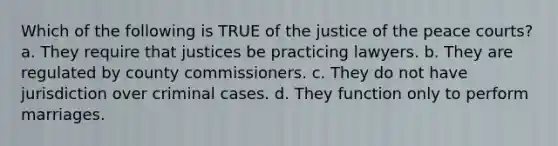 Which of the following is TRUE of the justice of the peace courts? a. They require that justices be practicing lawyers. b. They are regulated by county commissioners. c. They do not have jurisdiction over criminal cases. d. They function only to perform marriages.