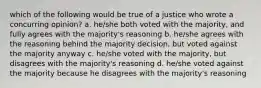 which of the following would be true of a justice who wrote a concurring opinion? a. he/she both voted with the majority, and fully agrees with the majority's reasoning b. he/she agrees with the reasoning behind the majority decision, but voted against the majority anyway c. he/she voted with the majority, but disagrees with the majority's reasoning d. he/she voted against the majority because he disagrees with the majority's reasoning