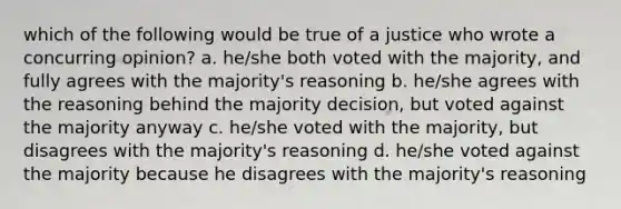 which of the following would be true of a justice who wrote a concurring opinion? a. he/she both voted with the majority, and fully agrees with the majority's reasoning b. he/she agrees with the reasoning behind the majority decision, but voted against the majority anyway c. he/she voted with the majority, but disagrees with the majority's reasoning d. he/she voted against the majority because he disagrees with the majority's reasoning