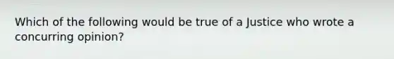 Which of the following would be true of a Justice who wrote a concurring opinion?