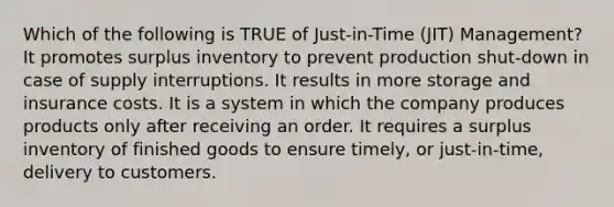 Which of the following is TRUE of Just-in-Time (JIT) Management? It promotes surplus inventory to prevent production shut-down in case of supply interruptions. It results in more storage and insurance costs. It is a system in which the company produces products only after receiving an order. It requires a surplus inventory of finished goods to ensure timely, or just-in-time, delivery to customers.