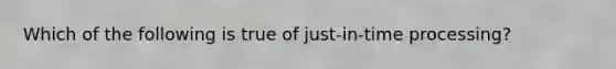 Which of the following is true of just-in-time processing?