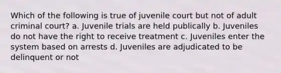 Which of the following is true of juvenile court but not of adult criminal court? a. Juvenile trials are held publically b. Juveniles do not have the right to receive treatment c. Juveniles enter the system based on arrests d. Juveniles are adjudicated to be delinquent or not