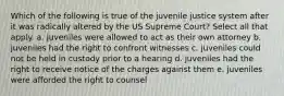 Which of the following is true of the juvenile justice system after it was radically altered by the US Supreme Court? Select all that apply. a. juveniles were allowed to act as their own attorney b. juveniles had the right to confront witnesses c. juveniles could not be held in custody prior to a hearing d. juveniles had the right to receive notice of the charges against them e. juveniles were afforded the right to counsel