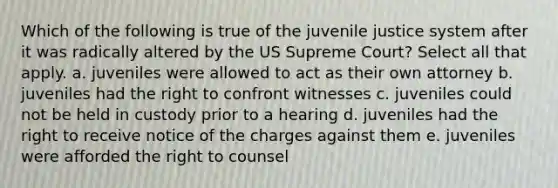 Which of the following is true of the juvenile justice system after it was radically altered by the US Supreme Court? Select all that apply. a. juveniles were allowed to act as their own attorney b. juveniles had the right to confront witnesses c. juveniles could not be held in custody prior to a hearing d. juveniles had the right to receive notice of the charges against them e. juveniles were afforded the right to counsel