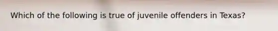 Which of the following is true of juvenile offenders in Texas? ​