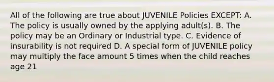 All of the following are true about JUVENILE Policies EXCEPT: A. The policy is usually owned by the applying adult(s). B. The policy may be an Ordinary or Industrial type. C. Evidence of insurability is not required D. A special form of JUVENILE policy may multiply the face amount 5 times when the child reaches age 21