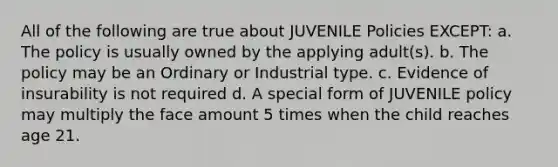 All of the following are true about JUVENILE Policies EXCEPT: a. The policy is usually owned by the applying adult(s). b. The policy may be an Ordinary or Industrial type. c. Evidence of insurability is not required d. A special form of JUVENILE policy may multiply the face amount 5 times when the child reaches age 21.