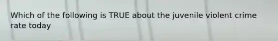 Which of the following is TRUE about the juvenile violent crime rate today