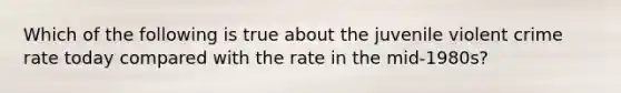 Which of the following is true about the juvenile violent crime rate today compared with the rate in the mid-1980s?​