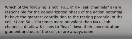 Which of the following is not TRUE of K+ leak channels? a) are responsible for the depolarization phase of the action potential. b) have the greatest contribution to the resting potential of the cell. c) are 50 - 100 times more prevalent than Na+ leak channels. d) allow K+ ions to "leak" down their concentration gradient and out of the cell. e) are always open.