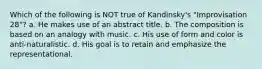 Which of the following is NOT true of Kandinsky's "Improvisation 28"? a. He makes use of an abstract title. b. The composition is based on an analogy with music. c. His use of form and color is anti-naturalistic. d. His goal is to retain and emphasize the representational.