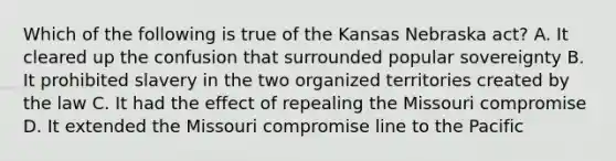 Which of the following is true of the Kansas Nebraska act? A. It cleared up the confusion that surrounded popular sovereignty B. It prohibited slavery in the two organized territories created by the law C. It had the effect of repealing the Missouri compromise D. It extended the Missouri compromise line to the Pacific