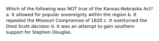 Which of the following was NOT true of the Kansas-Nebraska Act? a. It allowed for popular sovereignty within the region b. It repealed the Missouri Compromise of 1820 c. It overturned the Dred Scott decision d. It was an attempt to gain southern support for Stephen Douglas.