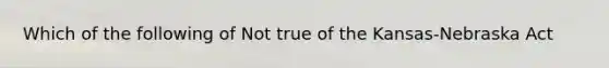 Which of the following of Not true of the Kansas-Nebraska Act