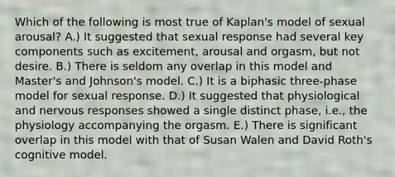 Which of the following is most true of Kaplan's model of sexual arousal? A.) It suggested that sexual response had several key components such as excitement, arousal and orgasm, but not desire. B.) There is seldom any overlap in this model and Master's and Johnson's model. C.) It is a biphasic three-phase model for sexual response. D.) It suggested that physiological and nervous responses showed a single distinct phase, i.e., the physiology accompanying the orgasm. E.) There is significant overlap in this model with that of Susan Walen and David Roth's cognitive model.