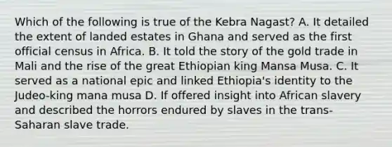 Which of the following is true of the Kebra Nagast? A. It detailed the extent of landed estates in Ghana and served as the first official census in Africa. B. It told the story of the gold trade in Mali and the rise of the great Ethiopian king Mansa Musa. C. It served as a national epic and linked Ethiopia's identity to the Judeo-king mana musa D. If offered insight into African slavery and described the horrors endured by slaves in the trans-Saharan slave trade.