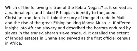 Which of the following is true of the Kebra Negast? a. It served as a national epic and linked Ethiopia's identity to the Judeo-Christian tradition. b. It told the story of the gold trade in Mali and the rise of the great Ethiopian king Mansa Musa. c. If offered insight into African slavery and described the horrors endured by slaves in the trans-Saharan slave trade. d. It detailed the extent of landed estates in Ghana and served as the first official census in Africa.