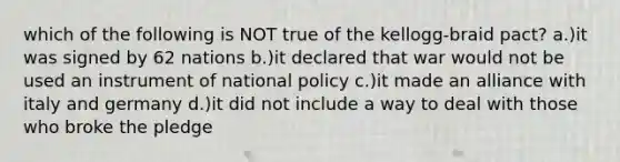 which of the following is NOT true of the kellogg-braid pact? a.)it was signed by 62 nations b.)it declared that war would not be used an instrument of national policy c.)it made an alliance with italy and germany d.)it did not include a way to deal with those who broke the pledge