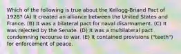 Which of the following is true about the Kellogg-Briand Pact of 1928? (A) It created an alliance between the United States and France. (B) It was a bilateral pact for naval disarmament. (C) It was rejected by the Senate. (D) It was a multilateral pact condemning recourse to war. (E) It contained provisions ("teeth") for enforcement of peace.