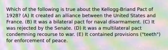 Which of the following is true about the Kellogg-Briand Pact of 1928? (A) It created an alliance between the United States and France. (B) It was a bilateral pact for naval disarmament. (C) It was rejected by the Senate. (D) It was a multilateral pact condemning recourse to war. (E) It contained provisions ("teeth") for enforcement of peace.