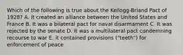 Which of the following is true about the Kellogg-Briand Pact of 1928? A. it created an alliance between the United States and France B. It was a bilateral pact for naval disarmament C. It was rejected by the senate D. It was a multilateral pact condemning recourse to war E. it contained provisions ("teeth") for enforcement of peace