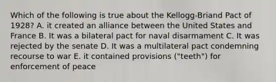 Which of the following is true about the Kellogg-Briand Pact of 1928? A. it created an alliance between the United States and France B. It was a bilateral pact for naval disarmament C. It was rejected by the senate D. It was a multilateral pact condemning recourse to war E. it contained provisions ("teeth") for enforcement of peace