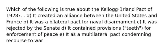 Which of the following is true about the Kellogg-Briand Pact of 1928?... a) It created an alliance between the United States and France b) It was a bilateral pact for naval disarmament c) It was rejected by the Senate d) It contained provisions ("teeth") for enforcement of peace e) It as a multilateral pact condemning recourse to war