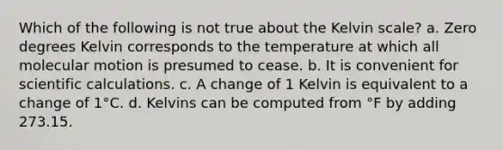 Which of the following is not true about the Kelvin scale? a. Zero degrees Kelvin corresponds to the temperature at which all molecular motion is presumed to cease. b. It is convenient for scientific calculations. c. A change of 1 Kelvin is equivalent to a change of 1°C. d. Kelvins can be computed from °F by adding 273.15.