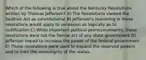 Which of the following is true about the Kentucky Resolutions written by Thomas Jefferson? A) The Resolutions viewed the Sedition Act as constitutional B) Jefferson's reasoning in these resolutions would apply to secession as logically as to nullification C) While important political pronouncements, these resolutions were not the formal act of any state government D) Jefferson hoped to increase the power of the federal government E) These resolutions were used to expand the reserved powers and to limit the sovereignty of the states.