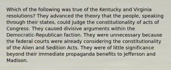 Which of the following was true of the Kentucky and Virginia resolutions? They advanced the theory that the people, speaking through their states, could judge the constitutionality of acts of Congress. They caused divisive arguments within the Democratic-Republican faction. They were unnecessary because the federal courts were already considering the constitutionality of the Alien and Sedition Acts. They were of little significance beyond their immediate propaganda benefits to Jefferson and Madison.