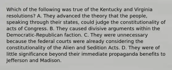 Which of the following was true of the Kentucky and Virginia resolutions? A. They advanced the theory that the people, speaking through their states, could judge the constitutionality of acts of Congress. B. They caused divisive arguments within the Democratic-Republican faction. C. They were unnecessary because the federal courts were already considering the constitutionality of the Alien and Sedition Acts. D. They were of little significance beyond their immediate propaganda benefits to Jefferson and Madison.