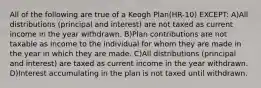 All of the following are true of a Keogh Plan(HR-10) EXCEPT: A)All distributions (principal and interest) are not taxed as current income in the year withdrawn. B)Plan contributions are not taxable as income to the individual for whom they are made in the year in which they are made. C)All distributions (principal and interest) are taxed as current income in the year withdrawn. D)Interest accumulating in the plan is not taxed until withdrawn.