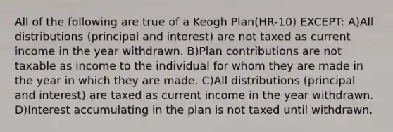 All of the following are true of a Keogh Plan(HR-10) EXCEPT: A)All distributions (principal and interest) are not taxed as current income in the year withdrawn. B)Plan contributions are not taxable as income to the individual for whom they are made in the year in which they are made. C)All distributions (principal and interest) are taxed as current income in the year withdrawn. D)Interest accumulating in the plan is not taxed until withdrawn.