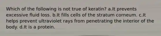 Which of the following is not true of keratin? a.It prevents excessive fluid loss. b.It fills cells of the stratum corneum. c.It helps prevent ultraviolet rays from penetrating the interior of the body. d.It is a protein.