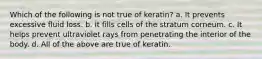 Which of the following is not true of keratin? a. It prevents excessive fluid loss. b. It fills cells of the stratum corneum. c. It helps prevent ultraviolet rays from penetrating the interior of the body. d. All of the above are true of keratin.