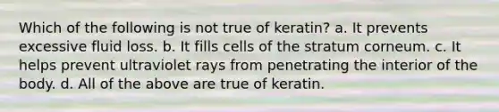 Which of the following is not true of keratin? a. It prevents excessive fluid loss. b. It fills cells of the stratum corneum. c. It helps prevent ultraviolet rays from penetrating the interior of the body. d. All of the above are true of keratin.