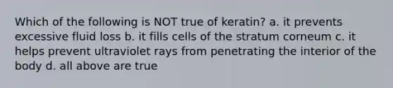 Which of the following is NOT true of keratin? a. it prevents excessive fluid loss b. it fills cells of the stratum corneum c. it helps prevent ultraviolet rays from penetrating the interior of the body d. all above are true