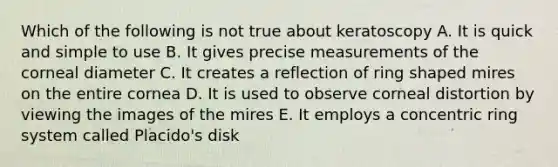 Which of the following is not true about keratoscopy A. It is quick and simple to use B. It gives precise measurements of the corneal diameter C. It creates a reflection of ring shaped mires on the entire cornea D. It is used to observe corneal distortion by viewing the images of the mires E. It employs a concentric ring system called Placido's disk